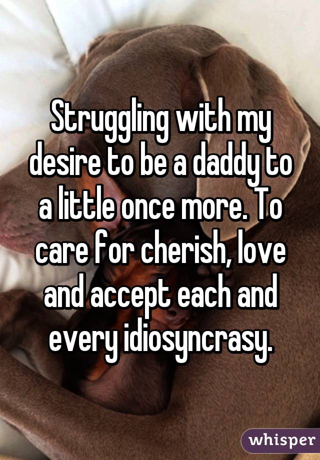 Struggling with my desire to be a daddy to a little once more. To care for cherish, love and accept each and every idiosyncrasy.