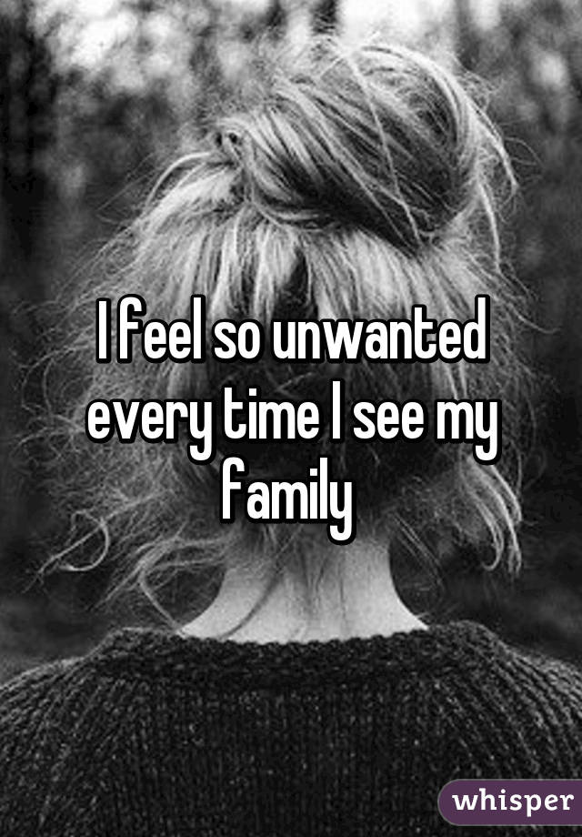 I feel so unwanted every time I see my family 
