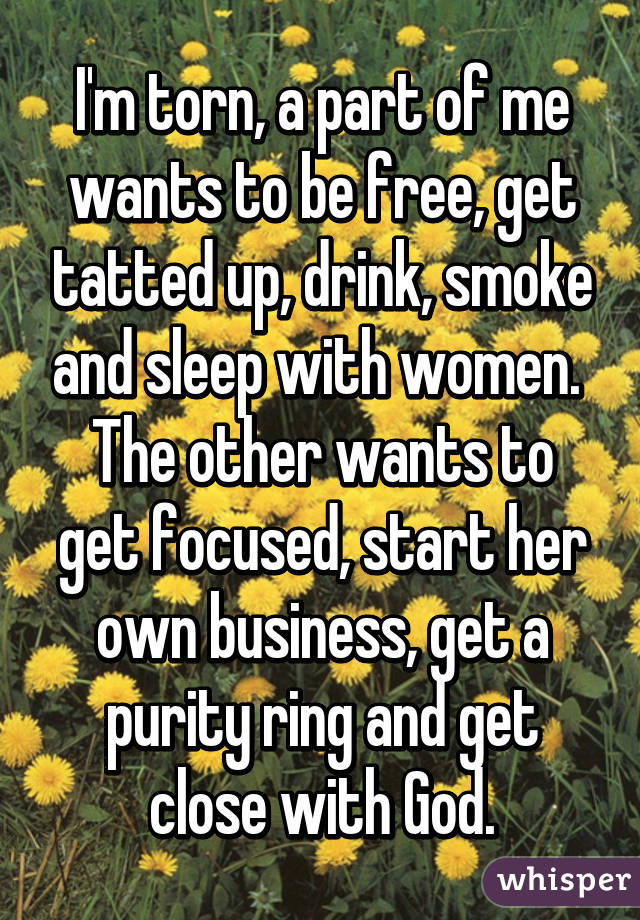 I'm torn, a part of me wants to be free, get tatted up, drink, smoke and sleep with women. 
The other wants to get focused, start her own business, get a purity ring and get close with God.