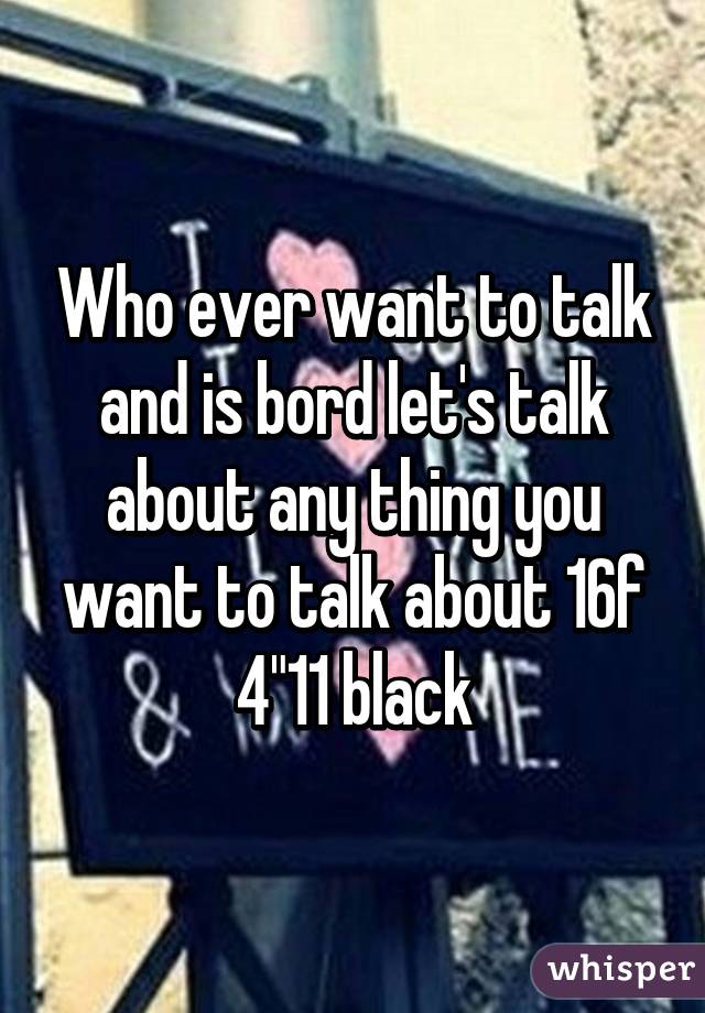 Who ever want to talk and is bord let's talk about any thing you want to talk about 16f 4"11 black