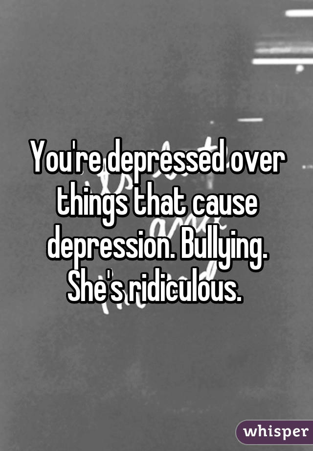 You're depressed over things that cause depression. Bullying. She's ridiculous. 