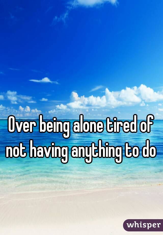 Over being alone tired of not having anything to do 