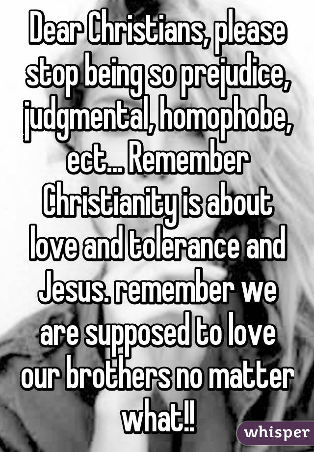 Dear Christians, please stop being so prejudice, judgmental, homophobe, ect... Remember Christianity is about love and tolerance and Jesus. remember we are supposed to love our brothers no matter what!!
