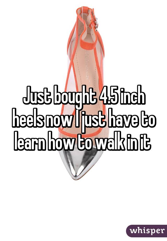 Just bought 4.5 inch heels now I just have to learn how to walk in it 