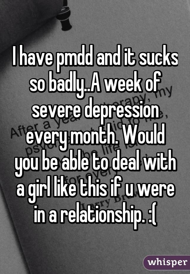I have pmdd and it sucks so badly..A week of severe depression every month. Would you be able to deal with a girl like this if u were in a relationship. :(