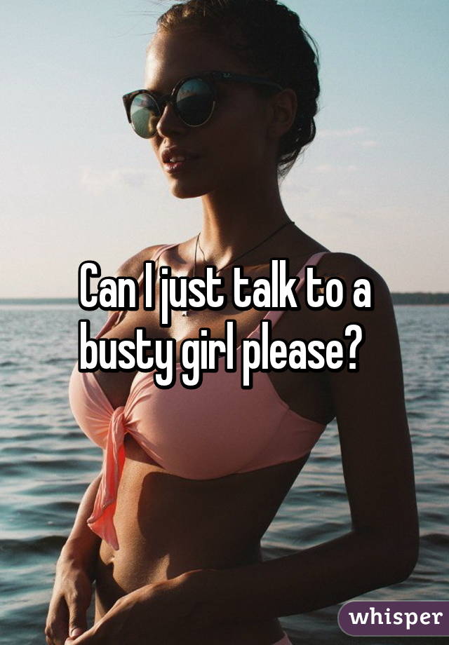 Can I just talk to a busty girl please? 