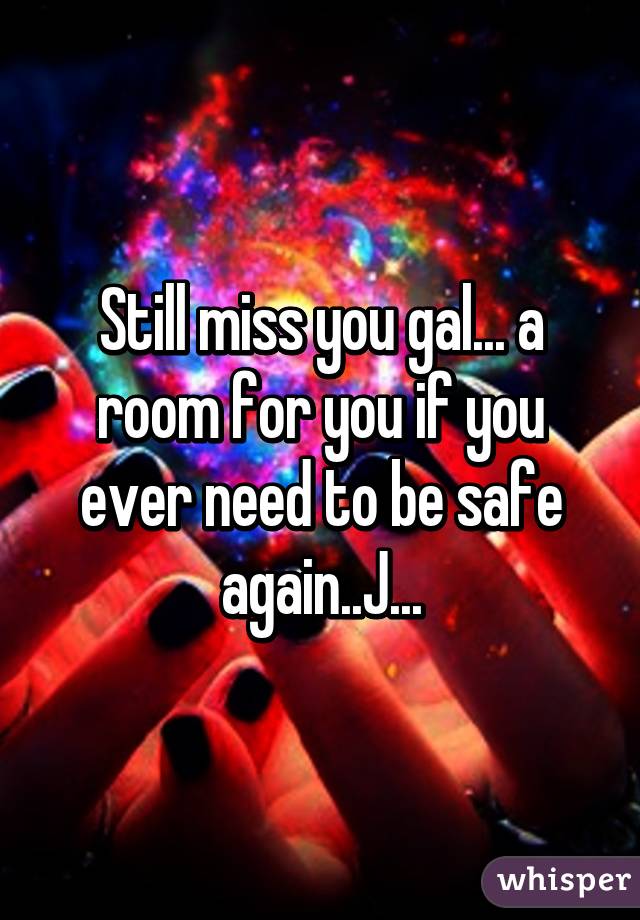 Still miss you gal... a room for you if you ever need to be safe again..J...