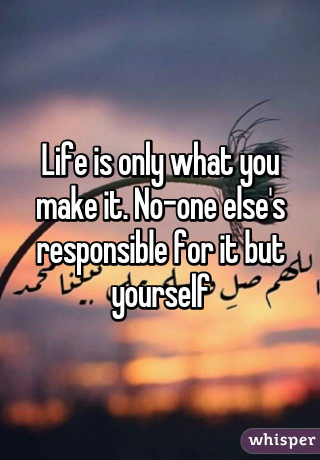 Life is only what you make it. No-one else's responsible for it but yourself