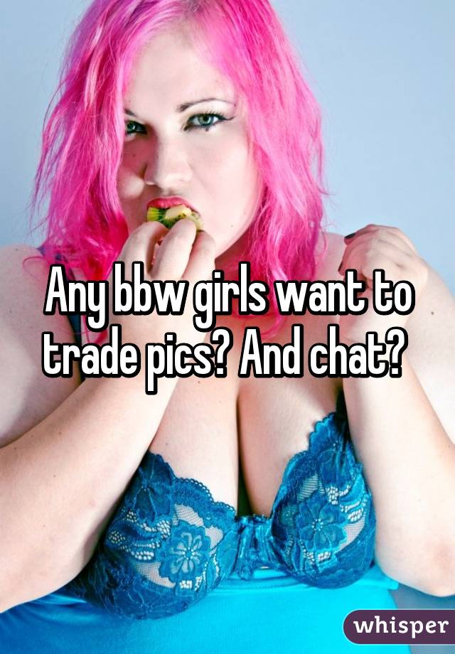 Any bbw girls want to trade pics? And chat? 