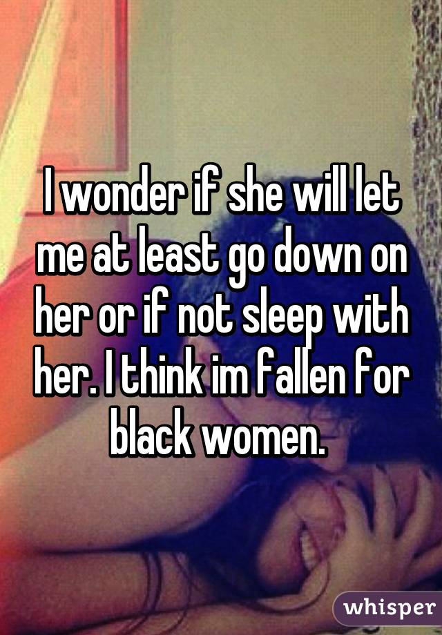 I wonder if she will let me at least go down on her or if not sleep with her. I think im fallen for black women. 