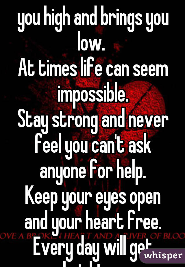 The flow of life takes you high and brings you low. 
At times life can seem impossible.
Stay strong and never feel you can't ask anyone for help.
Keep your eyes open and your heart free.
Every day will get brighter.