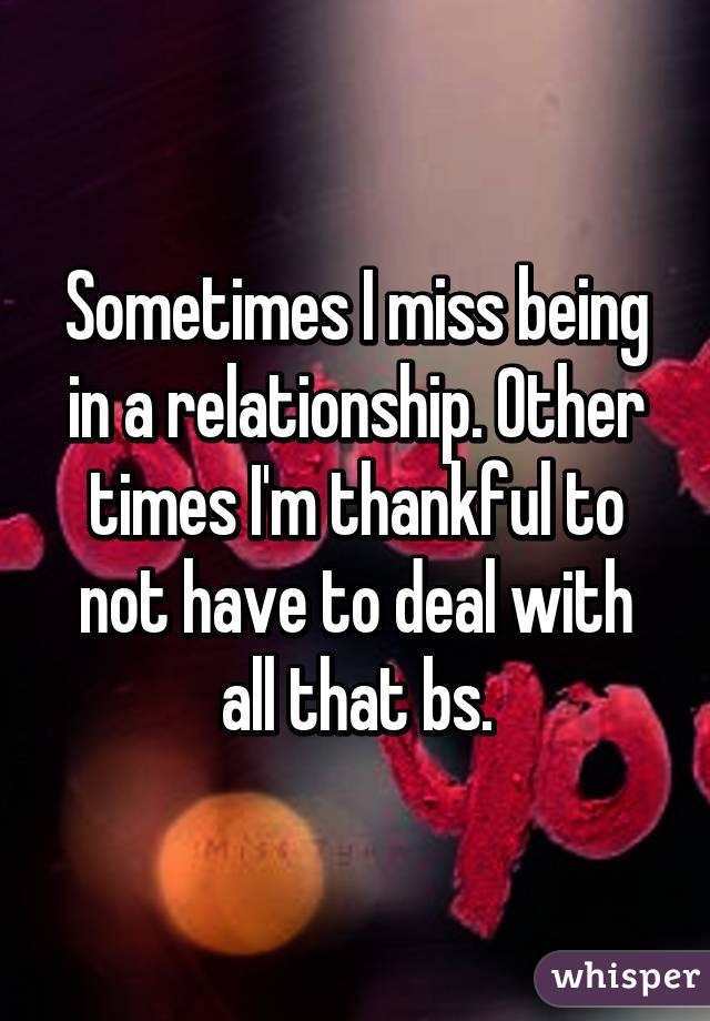 Sometimes I miss being in a relationship. Other times I'm thankful to not have to deal with all that bs.