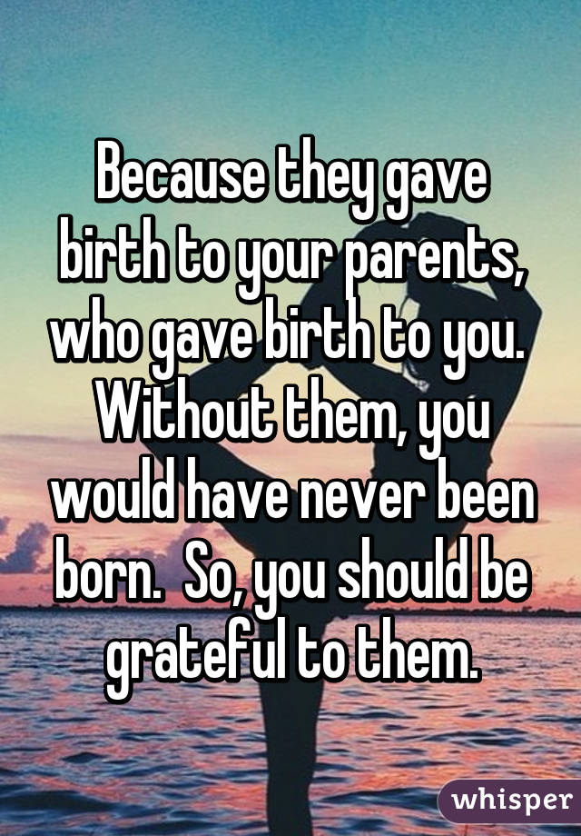 Because they gave birth to your parents, who gave birth to you.  Without them, you would have never been born.  So, you should be grateful to them.