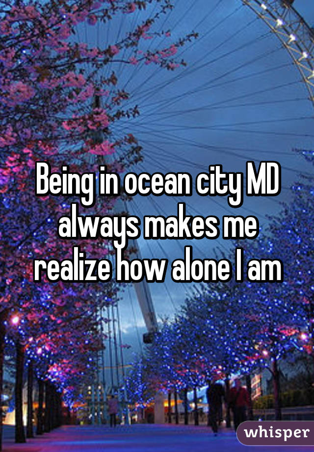 Being in ocean city MD always makes me realize how alone I am