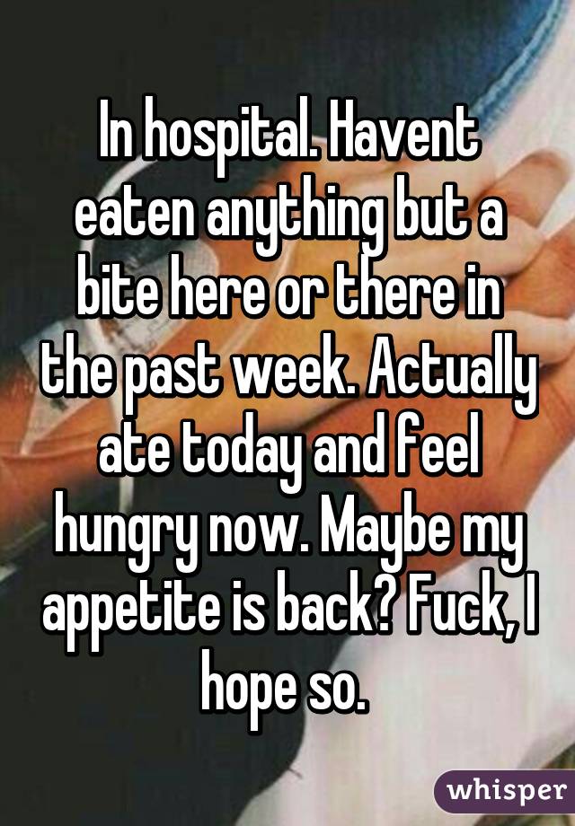 In hospital. Havent eaten anything but a bite here or there in the past week. Actually ate today and feel hungry now. Maybe my appetite is back? Fuck, I hope so. 