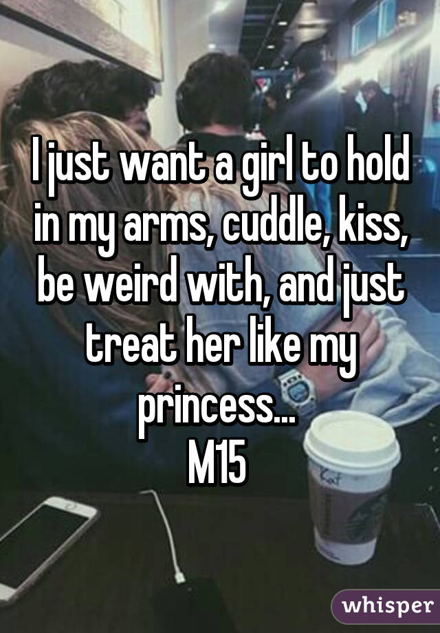 I just want a girl to hold in my arms, cuddle, kiss, be weird with, and just treat her like my princess... 
M15 