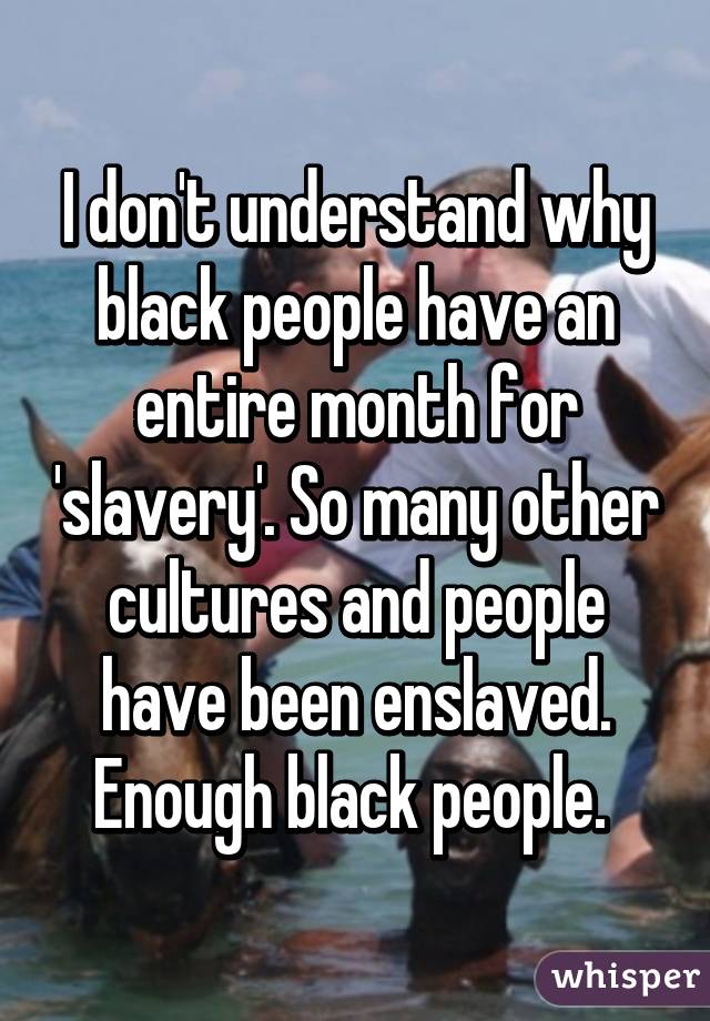 I don't understand why black people have an entire month for 'slavery'. So many other cultures and people have been enslaved. Enough black people. 