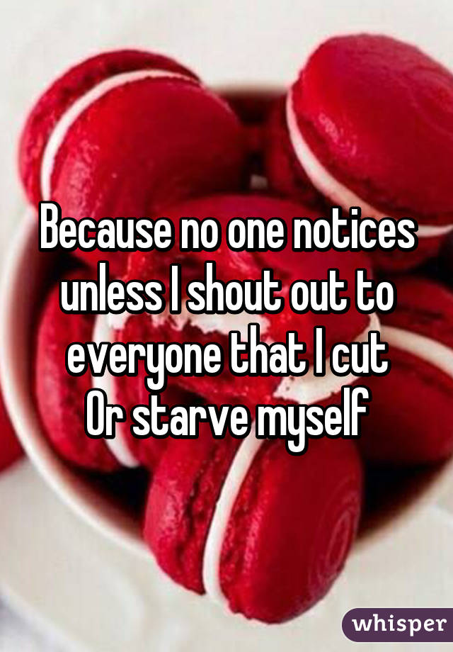 Because no one notices unless I shout out to everyone that I cut
Or starve myself