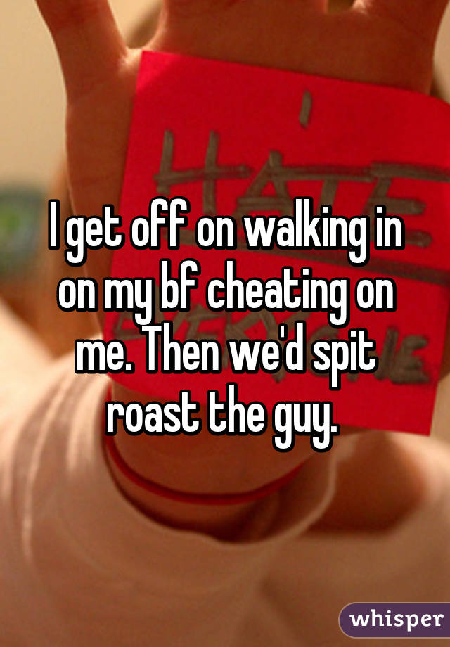 I get off on walking in on my bf cheating on me. Then we'd spit roast the guy. 