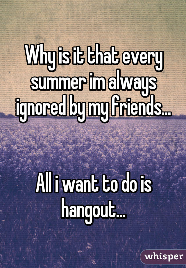 Why is it that every summer im always ignored by my friends...


All i want to do is hangout...