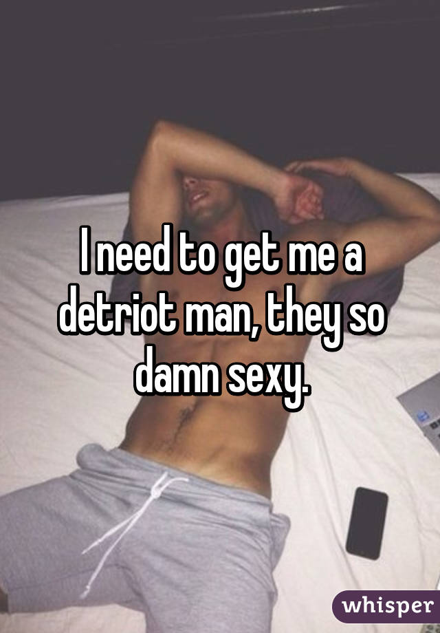 I need to get me a detriot man, they so damn sexy.