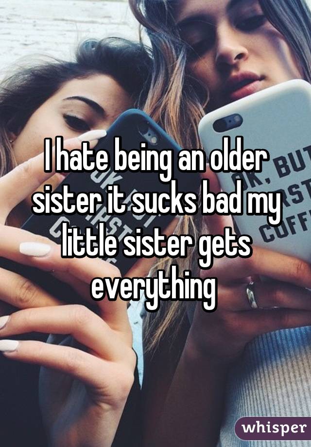 I hate being an older sister it sucks bad my little sister gets everything 