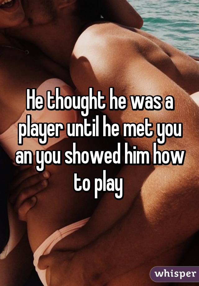He thought he was a player until he met you an you showed him how to play 