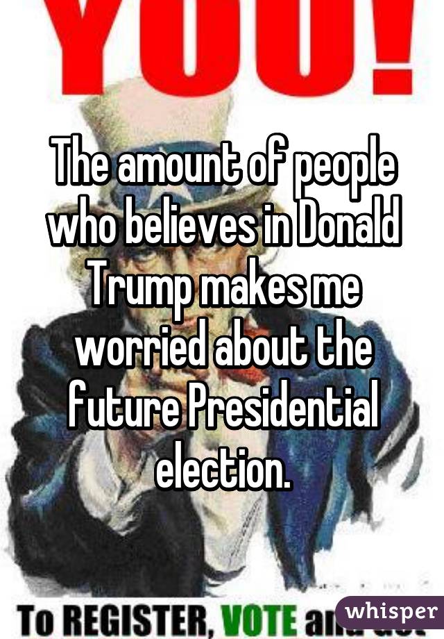 The amount of people who believes in Donald Trump makes me worried about the future Presidential election.