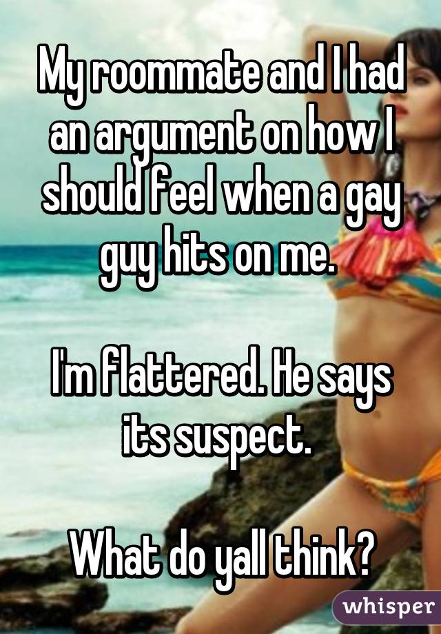 My roommate and I had an argument on how I should feel when a gay guy hits on me. 

I'm flattered. He says its suspect. 

What do yall think?