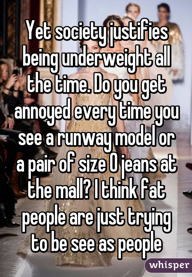 Yet society justifies being underweight all the time. Do you get annoyed every time you see a runway model or a pair of size 0 jeans at the mall? I think fat people are just trying to be see as people