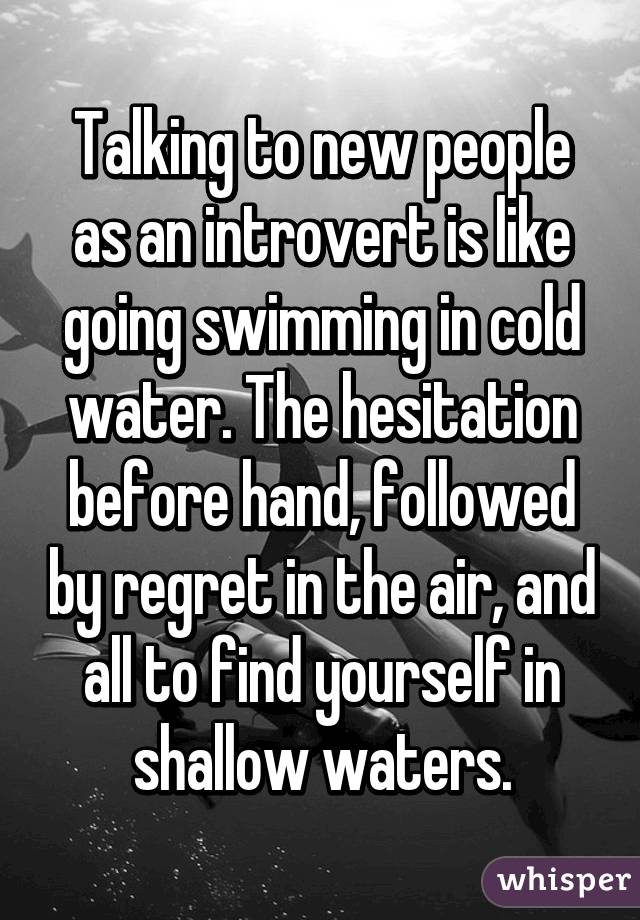Talking to new people as an introvert is like going swimming in cold water. The hesitation before hand, followed by regret in the air, and all to find yourself in shallow waters.