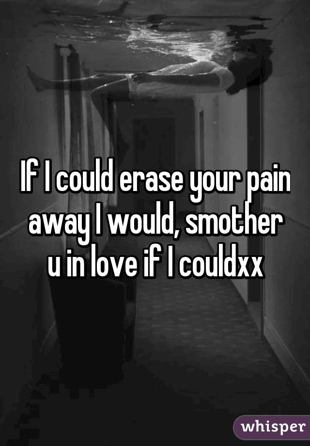 If I could erase your pain away I would, smother u in love if I couldxx