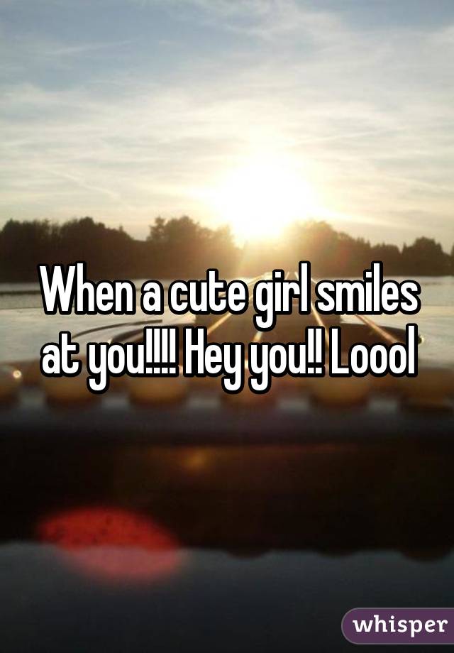 When a cute girl smiles at you!!!! Hey you!! Loool