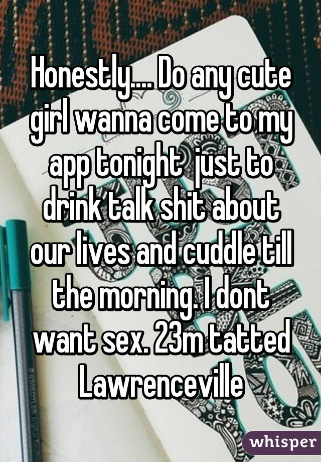 Honestly.... Do any cute girl wanna come to my app tonight  just to drink talk shit about our lives and cuddle till the morning. I dont want sex. 23m tatted Lawrenceville
