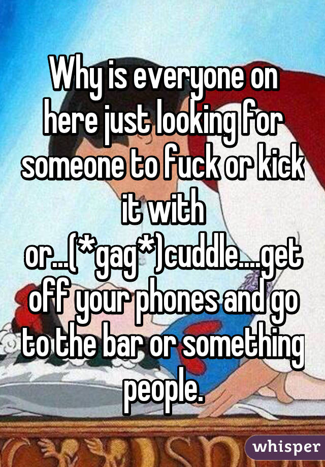 Why is everyone on here just looking for someone to fuck or kick it with or...(*gag*)cuddle....get off your phones and go to the bar or something people.