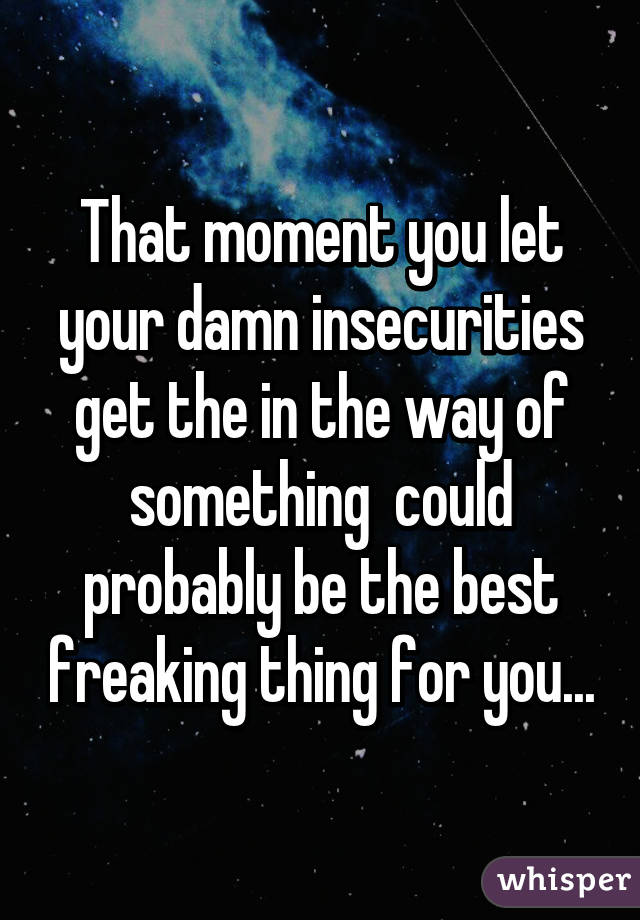 That moment you let your damn insecurities get the in the way of something  could probably be the best freaking thing for you...