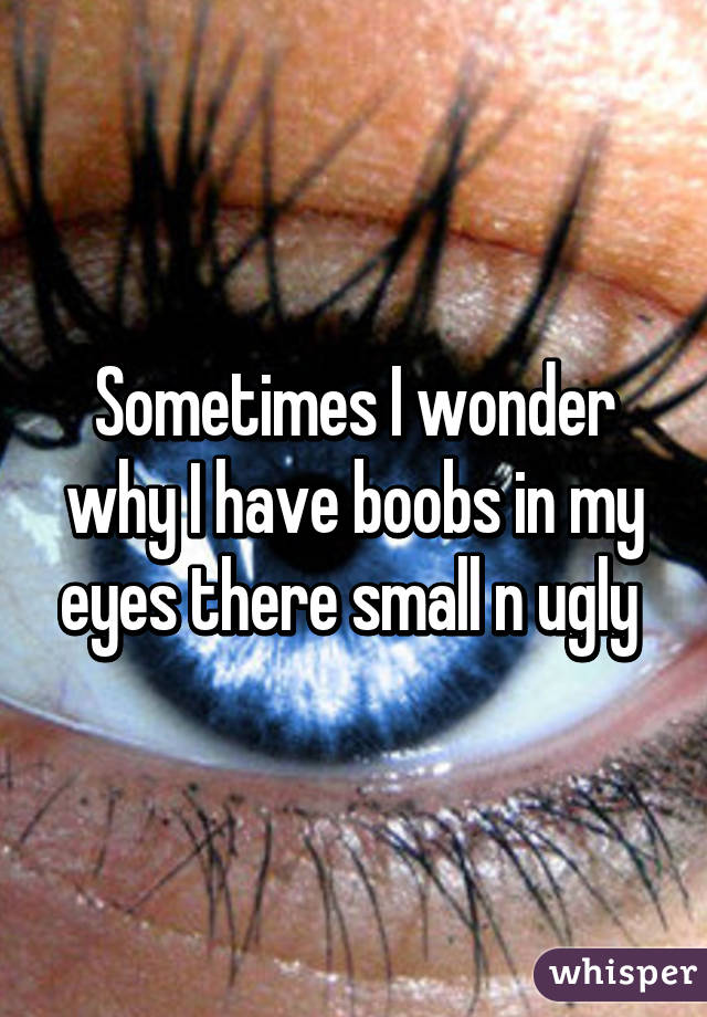 Sometimes I wonder why I have boobs in my eyes there small n ugly 