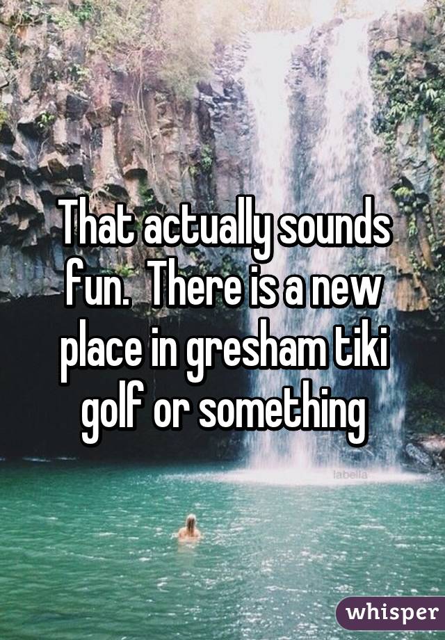 That actually sounds fun.  There is a new place in gresham tiki golf or something