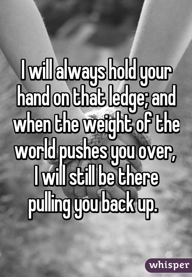 I will always hold your hand on that ledge; and when the weight of the world pushes you over,  I will still be there pulling you back up.  