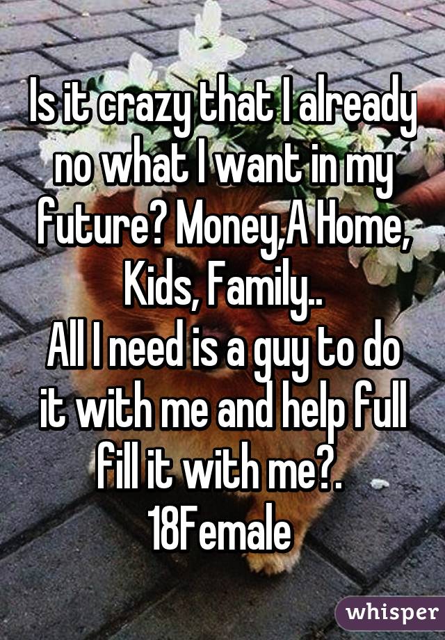 Is it crazy that I already no what I want in my future? Money,A Home, Kids, Family..
All I need is a guy to do it with me and help full fill it with me😏. 
18Female 
