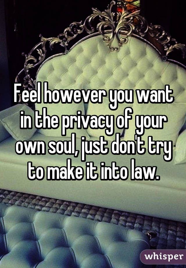 Feel however you want in the privacy of your own soul, just don't try to make it into law.