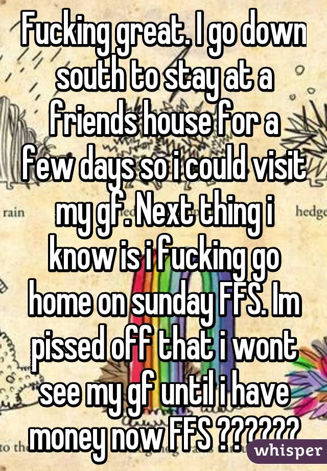 Fucking great. I go down south to stay at a friends house for a few days so i could visit my gf. Next thing i know is i fucking go home on sunday FFS. Im pissed off that i wont see my gf until i have money now FFS 😡😭😡😡😭😭