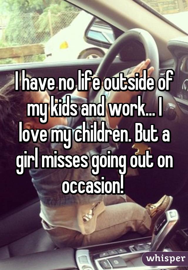 I have no life outside of my kids and work... I love my children. But a girl misses going out on occasion! 