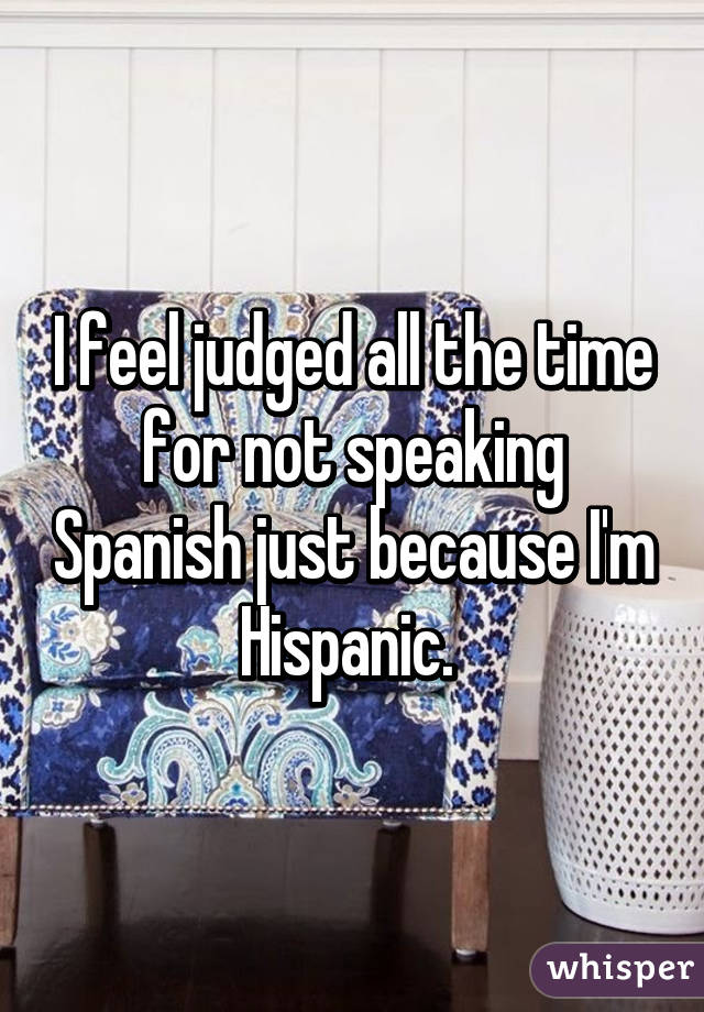I feel judged all the time for not speaking Spanish just because I'm Hispanic. 