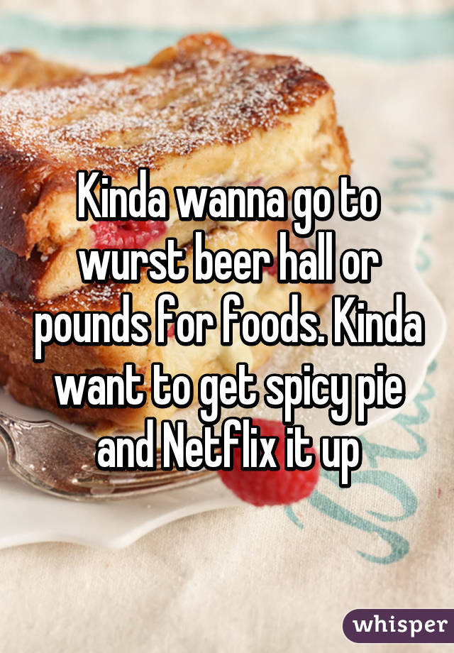Kinda wanna go to wurst beer hall or pounds for foods. Kinda want to get spicy pie and Netflix it up