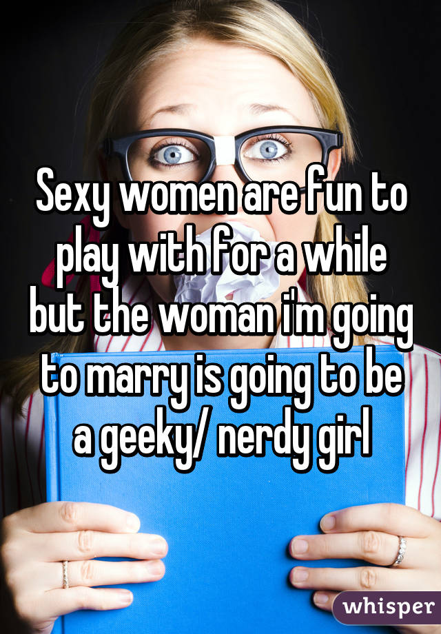 Sexy women are fun to play with for a while but the woman i'm going to marry is going to be a geeky/ nerdy girl