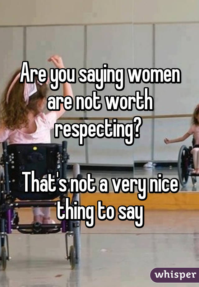 Are you saying women are not worth respecting? 

That's not a very nice thing to say