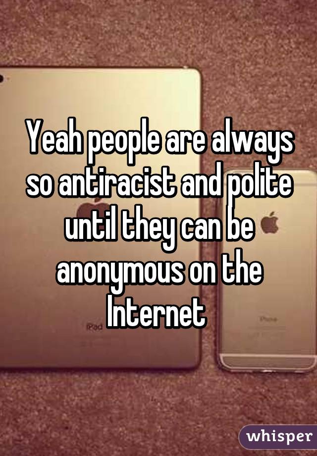 Yeah people are always so antiracist and polite until they can be anonymous on the Internet 