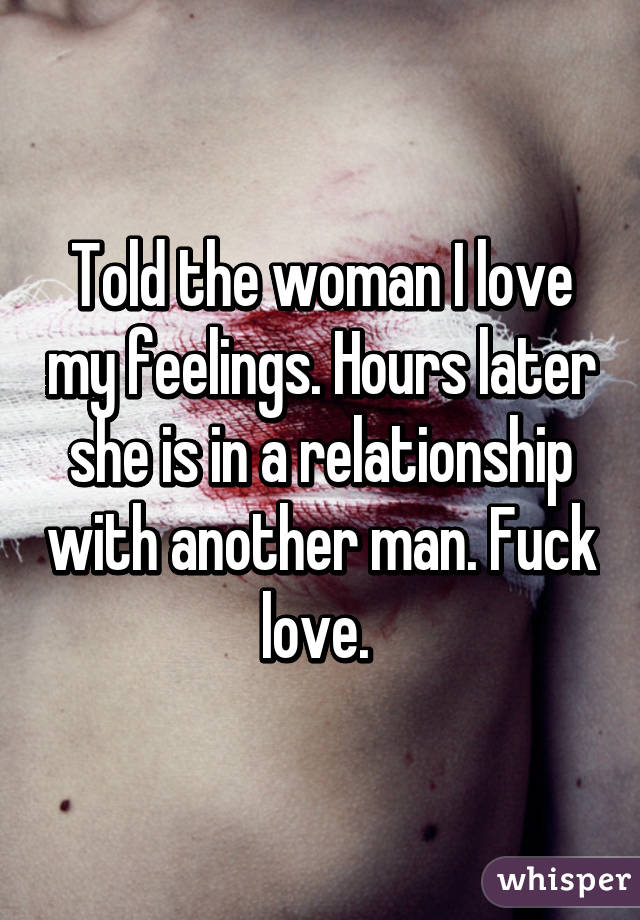 Told the woman I love my feelings. Hours later she is in a relationship with another man. Fuck love. 