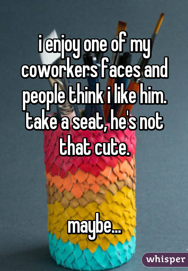 i enjoy one of my coworkers faces and people think i like him. take a seat, he's not that cute.


maybe...